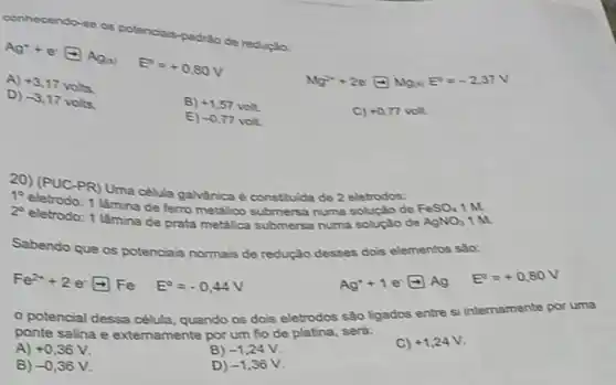 conhecendo-
se os p padrǎo de r educate
Ag^2+e^-arrow Ag_(1) E^circ =+0,80V
Ng^2++2e^-rightarrow Ng_(1)E^-=-2,37V
A)
+3.17voks
D)
-3,17voks
B) +1,57voll
C) +0,77 volt.
E) -0.77voh
20) (PUC-PR) Uma célula galvànica é constitulde de 2 eletrodos:
1 làmina de ferro metalico submersa numa soluçáo de
10
2^circ 
eletrodo: 1 lâmina de prata metalica submersa numa soluçáo de
FeSO_(4) 1M
AgNO_(3) 1M
Sabendo que os potenciais normais de redução desses dois elementos sao:
Fe^2++2e^-arrow Fe E^circ =-0,44V
Ag^++1e^-arrow Ag E^circ =+0,80V
potencial dessa célula quando os dois eletrodos sǎo ligados entre si internamente por
ponte salina e extemamente por um fio de platina, será:
A) +0,36V
B) -1,24V
C) +1,24V
B) -0,36V
D) -1,36V