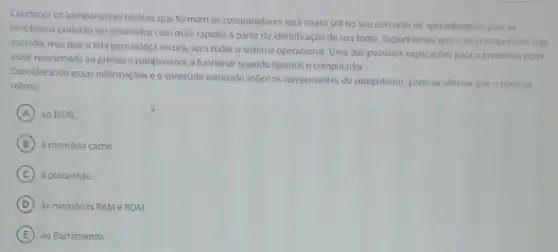 Conhecer os componentes básicos que formam os computadores será muito util no seu percurso de aprendizagem pois os
problemas poderáo ser resolvidos com mais rapidez a partir da identificação de sua fonte. Suponhamos que o seu computador seja
iniciado, mas que a tela permaneça escura, sem rodar o sistema operacional. Uma das possiveis explicaçbes para o problema pode
estar relacionada ao primeiro componente a funcionar quando ligamos o computador.
Considerando essas informações e o conteudo estudado sobre os componentes do computador pode-se afirmar que o textose
refere
A ao BIOS.
B a memoria cache
C a placa-mae.
D às memórias RAMe ROM.
E ao Barramento.