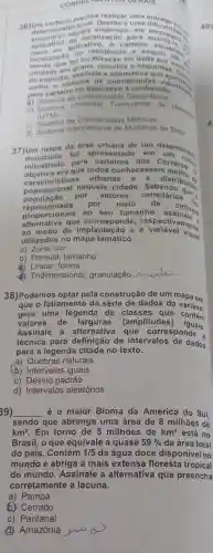 CONHECHMENTOS GERAIS
36) Jeterminado locle alizacao para
aplicative aplicativo Bacao para auditigasi
unidade em assinale a nutes a sequndos.
colo carteiro 6 conheeido.
a) Sistema de Coordenadas Geograficas
b) Sistema Universal Transversa de Merean
(UTM)
c)Coordenadas Métricas
d) Sistema Internacional de Mudança de Data
37)Um mapa da area urbana de um determinas.
fol apresentad ) em
ministrado para dos Correlons
era que todos conheces
sticas urbanas anstributed
populacional nor setores to população por setores censitario
circular representada por meio de
representada D seu tamanho
alternative que corresponde
modo de implantação e a variavel lente
utilizados no mapa temático.
a) Zona; cor
b) Pontual; tamanho
(c) Linear; forma
Tridimensional granulação
38)Podemos optar pela construção de um mapa em
que o fatiament da série de dados da variável
gera uma legenda de classe s que contem
valores de (amplitudes)iguais.
Assinale a alternativa que corresponde à
técnica para definição de intervalos de dados
para a legenda citada no texto.
a) Quebras naturais
b) Intervalos iguais
c) Desvio padrão
d) Intervalos aleatórios
39) __ é o maior Bioma da América do Sul.
sendo que abrange uma área de 8 milhões de
km^2 Em torno de 5 milhões de km^2 está no
Brasil, o que equivale a quase 59%  da área total
do pais. Contém 1/5 da água doce disponivel no
mundo e abriga a mais extens:floresta tropical
do mundo . Assinale a alternativa que preencha
corretamente a lacuna.
a) Pampa
6) Cerrado
c) Pantanal
(d) Amazônia