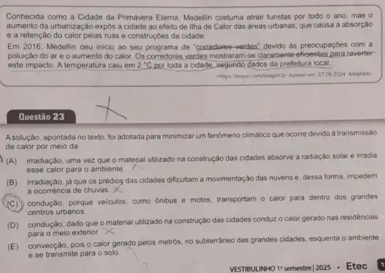 Conhecida como a Cidade da Primavera Eterna, Medellin costuma atrair turistas por todo o ano, mas o
aumento da urbanização expôs a cidade ao efeito de llha de Calor das áreas urbanas , que causa a absorção
e a retenção do calor pelas ruas e construções da cidade.
Em 2016, Medellin deu inicio ao seu de "corredores-verdes.devido as preocupaçōes com a
poluição do are o aumento do calor.Os corredores verdes mostraram-se claramente para reverter
este impacto. A temperatura caiu em 2^circ C por toda a cidade , segundo dados da prefeitura local.
chttps//tinyurl.com/bdeprd3t>Acesso em: 07.092024. Adaptado
Questão 23
A solução, apontada no texto, foi adotada para minimizar um fenômeno climático que ocorre devido à transmissão
de calor por meio da
(A) irradiação, uma vez que o material utilizado na construção das cidades absorve a radiação solar e irradia
esse calor para o ambiente.
(B) irradiação, já que os prédios das cidades dificultam a movimentação das nuvens e, dessa forma, impedem
a ocorrência de chuvas.
(C) condução porque veiculos, como ônibus e motos transportam o calor para dentro dos grandes
centros urbanos.
(D) condução, dado que o material utilizado na construção das cidades conduz o calor gerado nas residências
para o meio exterior.
(E)
convecção, pois o calor gerado pelos metrôs, no subterrâneo das grandes cidades, esquenta o ambiente
e se transmite para o solo.