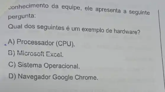 conhecimento da equipe,ele apresenta a seguinte
pergunta:
Qual dos seguintes é um exemplo de hardware?
A) Processador (CPU).
B) Microsoft Excel.
C) Sistema Operacional.
D) Navegador Google Chrome.