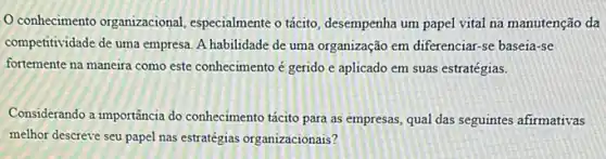 conhecimento organizacional especialmente o tácito desempenha um papel vital na manutenção da
competitividade de uma empresa A habilidade de uma organização em diferenciar-se baseia-se
fortemente na maneira como este conhecimento é gerido e aplicado em suas estratégias.
Considerando a importância do conhecimento tácito para as empresas, qual das seguintes afirmativas
melhor descreve seu papel nas estratégias organizacionais?