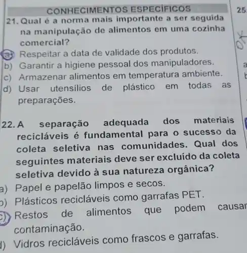 CONHECIMENTOS ESPECIFICOS
21. Qual é a norma mais importante a ser seguida
na manipulação de alimentos em uma cozinha
comercial?
(a)Respeitar a data de validade dos produtos.
b) Garantir a higiene pessoal dos manipuladores.
C)Armazenar alimentos em temperature ambiente.
d) Usar utensilios de plástico em todas as
preparações.
22. A separação adequada dos materiais
recicláveis s é fundamental para o sucesso da
coleta seletiva nas comunidades Qual dos
seguintes materiais deve se excluído da coleta
seletiva devido à sua natureza orgânica?
a) Papel e papelão limpos e secos.
2) Plásticos recicláveis como garrafas PET.
D) Restos de alimentos que podem causar
contaminação.
1) Vidros recicláveis como frascos e garrafas.