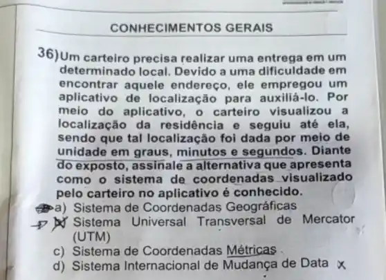 CONHECIMENTOS GERAIS
36)Um carteiro precisa realizar uma entrega em um
determinado local Devido a uma dificuldade em
encontrar aquele endereco, ele empregou um
aplicativo de localização para auxiliá-lo. Por
meio do aplicativ , o carteiro visualizou a
localização da residência e seguiu até ela,
sendo que tal localização foi dada por meio de
unidade em graus minutos e segundos. Diante
do exposto, as sinale a alternativa que apresenta
como o sistema de coordenadas visualizado
pelo carteiro no aplicativo é conhecido.
a) Sistema de Coordenac las Geográficas
D Sistema Universal Transversal de Mercator
(UTM)
c) Sistema de Coordenadas Métricas
d) Sistema Internacional de Mudança de Data x