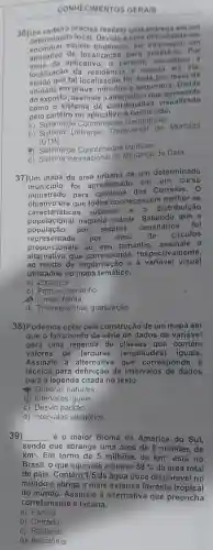 CONHECIMENTOS GERAIS
36)Um precisa realizar uma em um
determinad a uma em
decontrar aquele endereco ele empregou um
aplicativo de localização para Por
aplicativo, o carteiro visualizou , a
localização da e seguiu até ela,
tal localização fol dada por meio de
unidade em - segundos. Diante
do exposto, assinale a alternativa que apresents
como o sistema de coordenada visualizado
pelo carteiro no 6 conhecido.
a) Sistema de Coordenadas Geográficas
b) Sistema Universal Transversal de Mercator
(UTM)
(4) Sistema de Coordenadas Métricas
d) Sistema Internacional de Mudança de Data
37)Um mapa da área urbana de um determinado
municipio foi apresentado em um curso
ministrado para carteiros dos Correios. 0
caracteristicas urbanas e a distribuição
caracteriorica naquela cidade . Sabendo que a
objetivo era que todos conhecessem melhor as
população por setores
censitários foi
representada por meio de circulos
proporcionais ao seu tamanho assinale a
alternativa que corresponde respectivamente,
ao modo de à variável visual
utilizados no mapa temático.
a) Zona; cor
b) Pontual; tamanho
Linear; forma
d) Tridimensional granulação
38)Podemos optar pela construção de um mapa em
que o fatiamento da série de dados da variável
gera uma legenda de classes que contém
valores de (amplitudes)iguais.
Assinale a alternativa que corresponde à
técnica para definição de intervalos de dados
para a legenda citada no texto.
Quebras naturais
d) Intervalos iguais
c) Desvio padrão
d) Intervalos aleatórios
39) __ é o maior Bioma da América do Sul,
sendo que abrange uma área de 8 milhões de
km^2 Em torno de 5 milhões de km^2 está no
Brasil, o que equivale a quase 59%  da área total
do país. Contém 1/5 da água doce disponivel no
mundo e abriga a mais extensa floresta tropical
do mundo Assinale a alternativa que preencha
corretamente a lacuna.
a) Pampa
b) Cerrado
c) Pantanal
d) Amazônia