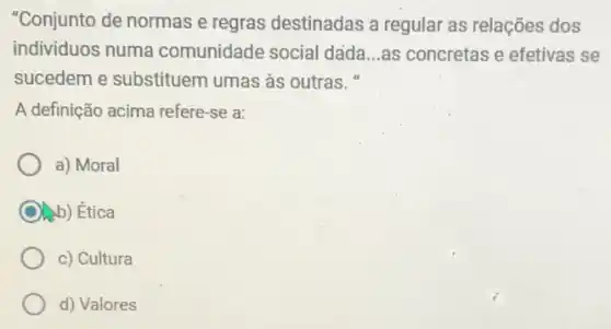 "Conjunto de normas e regras destinadas a regular as relações dos
individuos numa comunidade social dada __ as concretas e efetivas se
sucedem e substituem umas as outras."
A definição acima refere -se a:
a) Moral
) Ética
c) Cultura
d) Valores