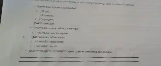 a conjuntura, o poder jovem cambaleia, vem al, com força total o poder ultrajovem.
Quem enuncia essa conclusáo?
c ) Opai
( ) A menina.
) O garçom.
narrador.
narrador dessa crônica é do tipo
c () narrador personagem.
narrador observador.
() narrador onisciente.
( ) narrador isento.
Que mensagem, o narrador quer passar com essa conclusão?
__