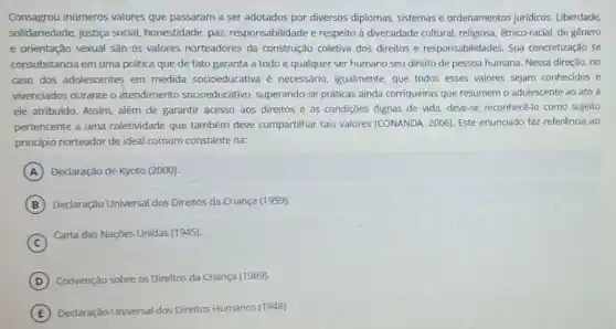 Consagrou inúmeros valores que passaram a ser adotados por diversos diplomas, sistemas e ordenamentos juridicos.Liberdade
solidariedade, justiça social honestidade, paz responsabilidade e respeito à diversidade cultural, religiosa étnico-racial, de gênero
e orientação sexual são os valores norteadores da construção coletiva dos direitos e responsabilidades Sua concretização se
consubstancia em uma prática que de fato garanta a todo e qualquer ser humano seu direito de pessoa humana Nessa direção, no
caso dos adolescentes em medida socioeducativa é necessário, igualmente, que todos esses valores sejam conhecidos e
vivenciados durante o atendimento socioeducativo , superando-se práticas ainda corriqueiras que resumem o adolescente ao ato a
ele atribuido. Assim, além de garantir acesso aos direitos e às condições dignas de vida, deve-se reconhecé-lo como sujeito
pertencente a uma coletividade que também deve compartilhar tais valores (CONANDA, 2006)Este enunciado faz referência ao
principio norteador de ideal comum constante na:
A Declaração de Kyoto (2000).
B Declaração Universal dos Direitos da Criança (1959).
C
Carta das Nações Unidas (1945).
D Convenção sobre os Direitos da Criança (1989).
E Declaração Universal dos Direitos Humanos (1948).