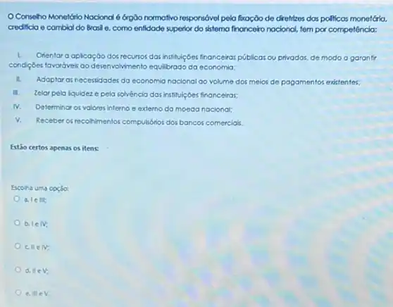 Conseho Monetário Nocional órgão normativo responsável pela foxoção de diretrizes das politicas monetária.
crediticia e cambial do Brasil e, como entidade superior do sistema financeiro nacional, tem par competência:
I. Orientar a aplicação dos recursos dasi institulçóes financeiras públicas ou privadas, de modo a garantir
condigbes favoráveis ao desenvolviment equilibrado da economia:
II.
Adaptar as necessidades da economia nacional ao volume dos meios de pagamentos existentes:
II. Zelar pela lquidez e pela solvència das institulçóes financeiras:
N. Determinar os valores interno e externo da moeda nacional:
V. Receber of recohmentos compulsions dos bancos comerciais.
Estão certos apenas os itens:
Escolha uma opção:
a. le III
b. 1eN;
cllelv;
d.Vert eV;
e IIIeV.