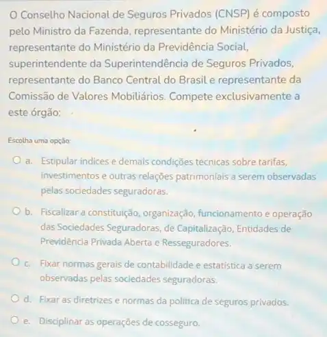 Conselho Nacional de Seguros Privados (CNSP) é composto
pelo Ministro da Fazenda representante do Ministério da Justiça,
representante do Ministério da Previdência Social,
superintendente da Superintendência de Seguros Privados,
representante do Banco Central do Brasil e representante da
Comissão de Valores Mobiliários. Compete exclusivamente a
este órgão:
Escolha uma opção:
a. Estipular indices e demais condições técnicas sobre tarifas,
investimentos e outras relações patrimoniais a serem observadas
pelas sociedades seguradoras.
b. Fiscalizar a constitulção organização, funcionamento e operação
das Sociedades Seguradoras, de Capitalização, Entidades de
Previdência Privada Aberta e Resseguradores.
c. Fixar normas gerais de contabilidade e estatistica a serem
observadas pelas sociedades seguradoras.
d. Fixar as diretrizes e normas da politica de seguros privados.
e. Disciplinar as operações de cosseguro.