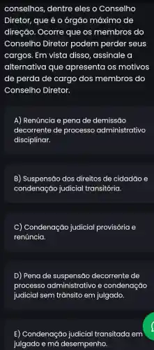 conselhos , dentre eles o Conselho
Diretor, que é o órgão máximc , de
direção. Ocorre : que os membros do
Conselho Diretor podem perder seus
cargos. Em vista disso, assinale , a
alternativa que apresenta os motivos
de perda de cargo dos membros do
Conselho Diretor.
A) Renúncia e pena de demissāo
decorrente de processo administrativo
disciplinar.
B) Suspensão dos direitos de cidadão e
condenação judicial transitória.
C) Condenação judicial provisória e
renúncia.
D) Pena de suspensão decorrente de
processo e condenação
judicial sem trânsito em julgado.
E) Condenação judicial transitado I em
julgado e má I desempenho.