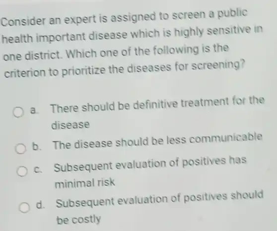 Consider an expert is assigned to screen a public
health important disease which is highly sensitive in
one district Which one of the following is the
criterion to prioritize the diseases for screening?
a.
There should be definitive treatment for the
disease
b. The disease should be less communicable
C.
Subsequent evaluation of positives has
minimal risk
d.
Subsequent evaluation of positives should
be costly