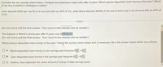 Consider the two savings plans below. Compare the balances in each plan after 6 years. Which person deposited more money in the plan? Which
of the two investment strategies is better?
Juan deposits 300 per month in an account with an APR of 3%  while Maria deposits 4000 at the end of each year in an account with an APR of
3.5% 
(Do not round until the final answer. Then round to the nearest cent as needed.)
The balance in Maria's saving plan after 6 years was 26200.61
(Do not round until the final answer. Then round to the nearest cent as needed.)
Which person deposited more money in the plan?Select the correct choice below and, if necessary,fill in the
answer boxes es within your choice.
A. Maria deposited more money in her savings plan because 5
B. Juan deposited more money in his savings plan because gt  
C. Neither, they deposited the same amount of money in their savings plans.