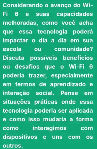 Considera ndo o avanço do Wi-
Fi 6 e suas capacidades
melhora las, como você acha
que essa tecnologia poderá
impactar o dia a dia em sua
escola	ou	comunidade?
Discuta possiveis beneficios
ou desafios que o Wi -Fi 6
poderia trazer especialmente
em termos de aprendizado
interação social . Pense em
situações práticas onde essa
tecnologia poderia ser aplicada
e como isso mudaria a forma
como	interagimos	com
dispositivos e uns com os