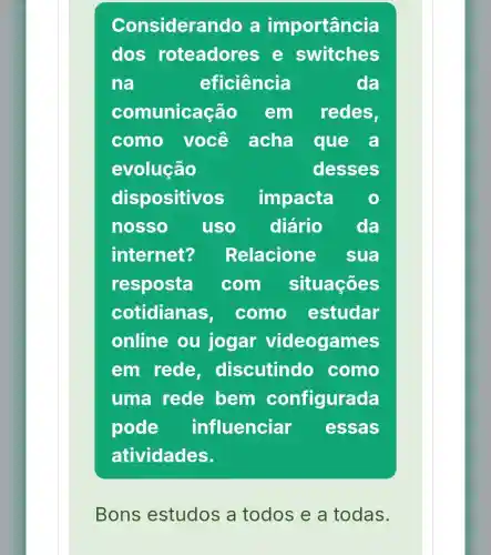 Consideral ndo a importancia
dos roteadore s e switches
na	eficiência	da
comunicação em redes,
como você acha que a
evolução	desses
dispositivos impacta o
nosso uso diário da
internet? Relacione sua
resposta com situações
cotidianas, como estudar
online ou jogar videogames
em rede discutindo como
uma rede bem configurada
pode influenciar essas
atividades.
Bons estudos a todos e a todas.