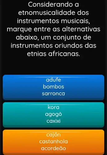 Consideran do a
etnomu sicalidade dos
instrumentos musicais,
marque entre as alternativas
abaixo , um conjunto de
instrumentos oriundos ; das
etnias africanas.
adufe
bombos
sarronca
kora
agogô
caxixi
cajón
castanhola
acordeão