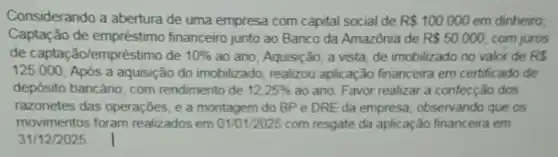 Considerando a abertura de uma empresa com capital social de R 100.000 em dinheiro
Captação de financeiro junto ao Banco da Amazônia de R 50.000 com juros
de capta ǎo/empréstimo de 10%  ao ano; Aquisição, a vista, de imobilizado no valor de RS
125.000 Após a aquisição do imobilizado realizou aplicação financeira em certificado de
depósito bancário com rendimento de 12,25%  ao ano. Favor realizar a confecça o dos
razonetes das operações, e a montagem do BP e DRE da empresa observando que os
movimentos foram realizados em 01/01/2025 com resgate da aplicação financeira em
31/12/2025