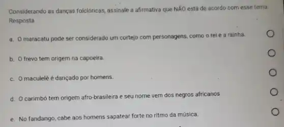 Considerando as danças folcióricas assinale a afirmativa que NĂO está de acordo com esse tema.
Resposta
a. O maracatu pode ser considerado um cortejo com personagens, como o rei e a rainha.
b. O frevo tem origem na capoeira.
c. O maculelê é dançado por homens.
d. O carimbó tem origem afro-brasileira e seu nome vem dos negros africanos
e. No fandango, cabe aos homens sapatear forte no ritmo da música.