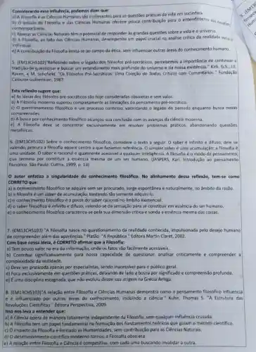 Considerando essa influência podemos dizer que:
a) A Filosofia e as Ciências Humanas são irrelevantes para as questōes práticas da vida em sociedade.
b) O estudo da Filosofla e das Clências Humanas oferece pouca contribuição para o entendimento do desafios
contemporâneos.
c) Apenas as Ciências Naturais têm o potencial de as grandes questōes sobre a vida e 0 universo.
d) A Filosofia, ao lado das Ciências Humanas desempenha um papel crucial na análise critica da realidade social -
individual.
e) A contribuição da Filosofia limita-se ao campo da ética, sem influenciar outras áreas do conhecimento humano.
5. (EM13CHS102)"Refletindo sobre o legado dos filósofos pré-socráticos percebemos a importância de continuar a
tradição de questionar e buscar um entendimento mais profundo do universo e da nossa existência."Kirk, G.S., J.E
Raven, e M. Schofield. "Os Filósofos Pré-Socráticos: Uma Coleção de Textos Criticos com Comentários." Fundação
Calouste Gulbenkian, 1987.
Esta reflexão sugere que:
a) As ideias dos filósofos pré-socráticos são hoje consideradas obsoletas e sem valor.
c) 0 questionamento filosófico é um processo continuo, valorizando o legado do passado enquanto busca novas
compreensões.
d) A busca por conhecimento filosófico alcançou sua conclusão com os avanços da ciência moderna.
e) A Filosofia deve se concentrar exclusivamente em resolver problemas práticos, abandonando questōes
metafisicas.
6. (EM13CHS102) Sobre o conhecimento filosófico,considere o texto a seguir.O saber é infinito e difuso; dele se
valendo, procura a filosofia aquele centro a que faziamos referência. O simples saber é uma acumulação;a filosofia é
uma unidade. O saber é racional e igualmente acessivel a qualquer inteligência. A filosofia é o modo de pensamento,
que termina por constituir a essência mesma de um ser humano. (JASPERS, Karl Introdução ao pensamento
filosófico. São Paulo: Cultrix 1999, p. 13).
autor enfatiza a singularidade do conhecimento filosófico. No alinhamento dessa reflexão tem-se como
CORRETO que:
a) o conhecimento filosófico se adquire sem ser procurado, surge espontânea e naturalmente, no âmbito da razão.
b) a filosofia é um saber de acumulação bastando tão somente adquiri-lo.
c) o conhecimento filosófico é a posse do saber racional no âmbito existencial.
d) o saber filosófico é infinito e difuso valendo-se da sensação para se constituir em essência do ser humano.
e) o conhecimento filosófico caracteriza-se pela sua dimensão crítica e sonda a essência mesma das coisas.
7. (EM13CHS103) "A Filosofia nasce no questionamento da realidade conhecida , impulsionada pelo desejo humano
de compreender além das aparências." Platão. "A República." Editora Martin Claret, 2002.
Com base nessa ideia é CORRETO afirmar que a Filosofia:
a) Tem pouco valor na era da informação onde os fatos são facilmente acessiveis.
b) Contribui significativamente para nossa capacidade de questionar analisar criticamente e compreender a
complexidade da realidade.
c) Deve ser praticada apenas por especialistas , sendo inacessivel para o público geral.
d) Foca exclusivamente em questões práticas, deixando de lado a busca por significado e compreensão profunda.
e) Euma disciplina estagnada, que não evoluiu desde sua origem na Grécia Antiga.
8. (EM13CHS103)'' A relação entre Filosofia e Ciências Humanas demonstra como o pensamento filosófico influencia
influenciado por outras áreas do conhecimento , incluindo a ciência." Kuhn Thomas S. "A Estrutura das
Revoluções Cientificas."Editora Perspectiva, 2009.
Isso nos leva a entender que:
a) A Ciência opera de maneira totalmente independente da Filosofia , sem qualquer influência cruzada.