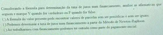 Considerando a formula para determinação da taxa de juros num financiamento analise as afirmativas que
seguem e marque V quando for verdadeiro ou F quando for falso.
A.formula do valor presente pode encontrar valores de parcelas sem ser periodicas e sem ser iguais.
Podemos determinar a taxa de juros num financiamento a partir do Método de Newton-Raphson
Ao trabalharmos com financiamento podemos ter entrada como parte do pagamento inicial