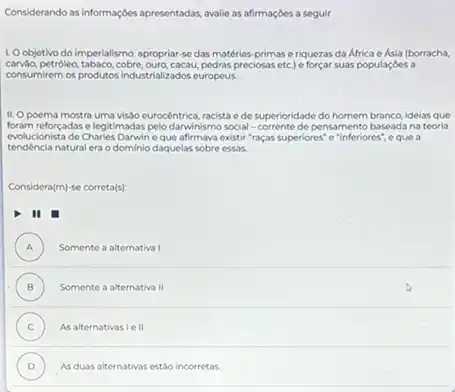 Considerando as informaçches apresentadas avalie as afirmaçóes a seguir
1. Oobjetivo do imperialismo : apropriar-se das matérias primas e riquezas da Africa e Asia (borracha,
preciosas etc) e forçar suas populaçóes a
consumirem os produtos industrializados europeus
II. Opoema mostra uma visJo eurocêntrica, racista ede superioridade do homem branco idelas que
foram reforçadas elegitimadas pelo darwinismo social -corrente de pensamento baseada na teoria
evolucionista de Charles Darwine que afirmava existir "raças superiores" e "inferiores", e que a
natural era o dominio daquelas sobre essas.
Considera(m)-se correta(s)
II
A ) Somente a alternativa I
(B) Somente a alternativa 11 B
C As alternativasie II (c)
D ) As duas alternativas estáo incorretas