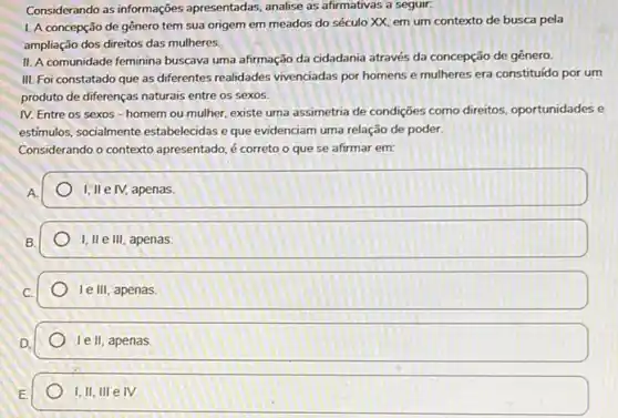 Considerando as informações apresentadas, analise as afirmativas a seguir.
1. A concepção de gênero tem sua origem em meados do século XX. em um contexto de busca pela
ampliação dos direitos das mulheres.
II. A comunidade feminina buscava uma afirmação da cidadania através da concepção de gênero
III. Foi constatado que as differentes realidades vivenciadas por homens e mulheres era constituído por um
produto de diferenças naturais entre os sexos.
IV. Entre os sexos - homem ou mulher, existe uma assimetria de condições como direitos, oportunidades e
estimulos, socialmente estabelecidas eque evidenciam uma relação de poder.
Considerando o contexto apresentado, é correto o que se afirmar em:
A
I, II e IV, apenas
B.
I, II e III , apenas
le III, apenas
Ie II, apenas.
I,II, III e IV.