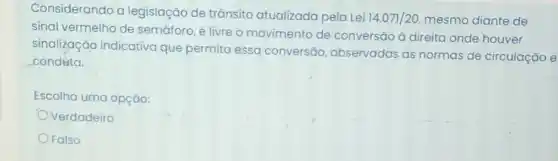 Considerando a legislação de trãnsito atualizada pela Lei
14.071/20 mesmo diante de
sinal vermelho de semáforo, é livre o movimento de conversão à direita onde houver
sinalização indicativa que permita essa conversão observadas as normas de circulação e
condúta.
Escolha uma opção:
Verdadeiro
Falso