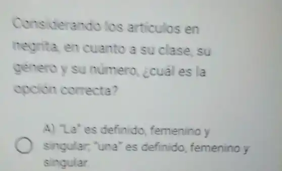 Considerando los articulos en
negrita, en cuanto a su clase,su
genero y su numero, ¿cual es la
opcion correcta?
A) "La' es definido femenino y
singular; "una" es definido, femenino y
singular.