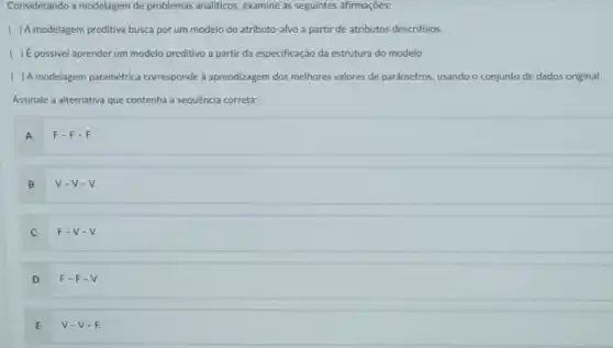 Considerando a modelagem de problemas analiticos, examine as seguintes afirmações:
) A modelagem preditiva busca por um modelo do atributo-alvo a partir de atributos descritivos.
) É possivel aprender um modelo preditivo a partir da especificação da estrutura do modelo.
( ) A modelagem paramétrica corresponde à aprendizagem dos melhores valores de parâmetros, usando o conjunto de dados original.
Assinale a alternativa que contenha a sequência correta:
A
F-F-F.
B
V-V-V.
C
F-V-V.
D
F-F-V.
E
V-V-F.