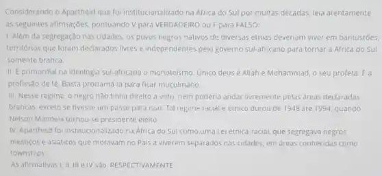 Considerando o Apartheid que foi institucionalizado na África do Sul por muitas décadas, leia atentamente
as seguintes afirmações pontuando V para VERDADEIRO ou Fpara FALSO:
1. Além da segregação nas cidades, os povos negros nativos de diversas etnias deveriam viver em bantustōes,
territórios que foram declarados livres e independentes pelo governo Sul-africano para tornar a Africa do Sul
somente branca.
II. E primordial na ideologia sul-africana o monoteismo. Unico deusé Allah e Mohammad, o seu profeta. É a
profissão de fé. Basta proclamá-la para ficar muçulmano.
III. Nesse regime, o negro não tinha direito a voto, nem poderia andar livremente pelas dreas declaradas
brancas, exceto se tivesse um passe para isso Tal regime racial e étnico durou de 1948 até 1994, quando
Nelson Mandela tornou-se presidente eleito.
IV. Apartheid foi institucionalizado na Africa do Sul como uma Lei étnica-racial, que segregava negros,
mestiços e asiáticos que moravam no Pais a viverem separados nas cidades, em áreas conhecidas como
townships
As afirmativas I, II III e IV são RESPECTIVAMENTE: