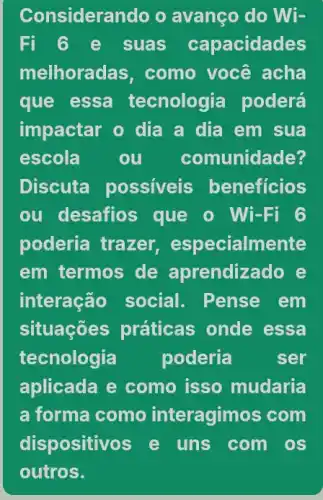 Considerando o avanço do Wi-
Fi ô e suas capacidades
melhorac las, como você acha
que essa tecnologia poderá
impactar o dia a dia em sua
escola	ou comunidade?
Discuta possiveis beneficios
ou desafios que o Wi-Fi 6
poderia trazer especialmente
em termos de aprendizado e
interação social . Pense em
situaçōes práticas onde essa
tecnologia poderia	ser
aplicada e como isso mudaria
a forma como interagimos com
dispositivos e uns com os