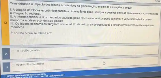 Considerando o impacto dos blocos econômicos na globalização, analise as afirmações a seguir:
I. A criação de blocos econômicos facilita a circulação de bens, serviços e pessoas entre os paises-membros, promovendo
a integraçãc regional.
II. A interdependência dos mercados causada pelos blocos econômicos pode aumentar a vulnerabilidade dos paises-
membros a crises econômicas globais.
III. Os blocos econômicos surgiram com o intuito de reduzir a competitividade e limitar o livre mercado entre os paises-
membros.
É correto o que se afirma em:
Ie II estão corretas
Apenas III está correta.