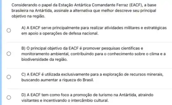 Considerando o papel da Estação Antártica Comandante Ferraz (EACF), a base
brasileira na Antártida, assinale a alternativa que melhor descreve seu principal
objetivo na região.
A) A EACF serve principalmente para realizar atividades militares e estratégicas
em apoio a operações de defesa nacional.
B) O principal objetivo da EACF é promover pesquisas científicas e
monitoramento ambiental contribuindo para o conhecimento sobre o clima e a
biodiversidade da região.
C) A EACF é utilizada exclusivamente para a exploração de recursos minerais,
buscando aumentar a riqueza do Brasil.
D) A EACF tem como foco a promoção de turismo na Antártida, atraindo
visitantes e incentivando o intercâmbio cultural.