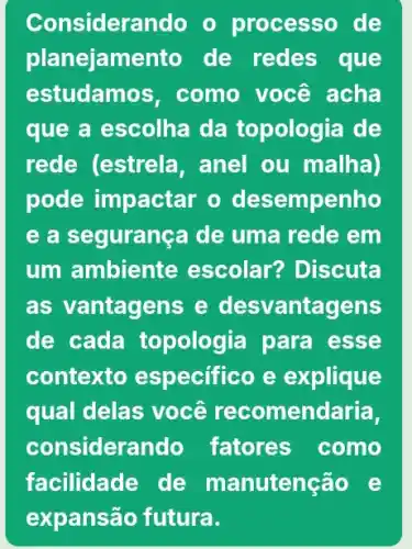 Considerando o processo de
planejame nto de redes que
estudamo s, como você acha
que a escolha da topologia de
rede (estrela , anel ou malha)
pode impactar o desempenho
e a segurança de uma rede em
um ambiente escolar? Discuta
as vantagens e desvantagens
de cada topologia para esse
contexto especifico e explique
qual delas você recomendaria,
considera ndo fatores como
facilidade de manutenção e