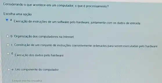 Considerando o que acontece em um computador, o que é processamento?
Escolha uma opção:
C
a. Execução de instruções de um software pelo hardware, juntamente com os dados de entrada.
b. Organização dos computadores na Internet
c. Construção de um conjunto de instruções coerentemente ordenadas para serem executadas pelo hardware
d. Execução dos dados pelo hardware
e Um componente do computador
Limpar minha escolha