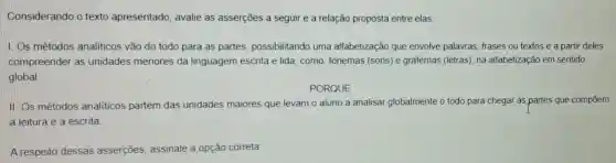 Considerando o texto apresentado, avalie as asserções a seguir e a relação proposta entre elas
I. Os métodos analiticos vão do todo para as partes possibilitando uma alfabetização que envolve palavras, frases ou textos e a partir deles
compreender as unidades menores da linguagem escrita e lida, como: fonemas (sons) e grafemas (letras), na alfabetizaçã em sentido
global
PORQUE
II. Os métodos analiticos partem das unidades maiores que levam o aluno a analisar globalmente o todo para chegar as,partes que compõem
a leitura e a escrita
A respeito dessas asserções, assinale a opção correta