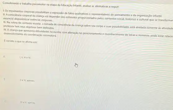 Considerando o trabalho psicomotor na etapa da Educação Infanti, analise as afirmativas a seguir:
II. A consciência corporal da criança vai depender dos estimulos proporcionados pelos contextos social, histórico e cultural que se transformar
essencial disponibilizar vivéncias corporatis
1. Os movimentos corporais possibilitam a expressão de fatos qualitativos e representativos do pensamento e da organização infantil.
III. Na rotina do contexto escolar. a tomada de consciência da criança sobre seu corpo e suas possibilidades está atrelada somente as atividade
professor tem seus objetivos bem definidos.
IV. A criança que apresenta dificuldades na escrita com alteração no posicionamento e reconhecimento de letras e números, pode estar relacio
desenvolvimento da coordenação visomotora.
E correto o que se afirma em:
A.	I,II, III e IV.
B.
II e III, apenas.
III e IV, apenas.