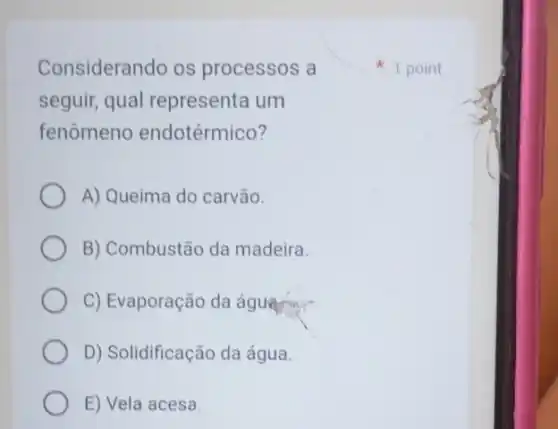 Considerando os processos a
seguir, qual representa um
fenômeno endotérmico?
A) Queima do carvão.
B) Combustão da madeira.
C) Evaporação da águang
D) Solidificação da água.
E) Vela acesa
1 point