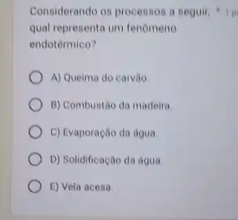 Considerando os processos a Beguir
qual representa um fenomeno
endotérmico?
A) Queima do carvão.
B) Combustão da madeira
C) Evaporação da agua
D) Solidificação da agua.
E) Vela acesa.