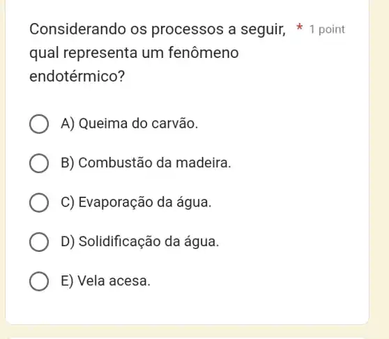 Considerando os processos a seguir, 1 point
qual represent@um fenômeno
endotérmico?
A) Queima do carvão.
B) Combustão da madeira.
C) Evaporação da água.
D) Solidificação da água.
E) Vela acesa.