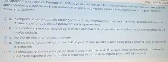 Considerando por meio do Decreto no 9.057, de 25 de maio de 2017 foi desenvolvido o chamado novo marco regulatório
para o ensino o distância no Brasil Assinale a opção que apresenta o principal avanço apresentado pela legislação
acimo mencionada:
a. Assegurou a viabilidade do educação o distância promovendo o credenciamento de todas as instituiçóes de
ensino superior do pois que possuirem cursos presenciais
b. Possibilitou o pessoas maiores de 18 anos a obterem certificação de cursos profissionais e de ensino superior via
meios digitais
c. Nenhuma das alternativas anteriores
d. Tomou mais rigida a lei quanto ao EaD no país sendo um entrave para o surgimento de novos polos de educação
a distância
e.O principal ponto de destaque do novo marco regulatório do EaD no Brasil, refere-se à autorização a instituiç6es
de ensino superior a ofertar cursos o distância sem
credenciamento para o ensino presencial