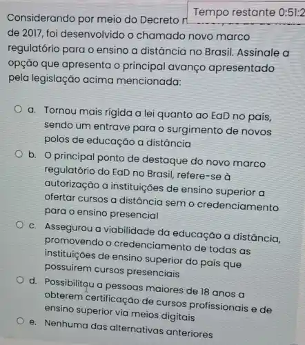 Considerando por meio do Decreto n
Tempo restante 0:51:2
de 2017, foi desenvolvidc o chamado novo marco
regulatório para o ensino a distância no Brasil Assinale a
opção que apresenta o principal avanco apresentado
pela legislaçãc acima mencionada:
a. Tornou mais rígida a lei quanto ao EaD no país,
sendo um entrave para o surgimento de novos
polos de educação a distância
b. O principal ponto de destaque do novo marco
regulatório do EaD no Brasil refere-se à
autorização a instituiçóes de ensino superior a
ofertar cursos a distância sem o credenciamento
para o ensino presencial
c. Assegurou a viabilidade da educação a distância.
promovendo o credenciamento de todas as
instituições de ensino superior do país que
possuirem cursos presenciais
d. Possibiliteu a pessoas maiores de 18 anos a
obterem certificação de cursos profissionais
ensino superior via meios digitais
e. Nenhuma das alternativas anteriores