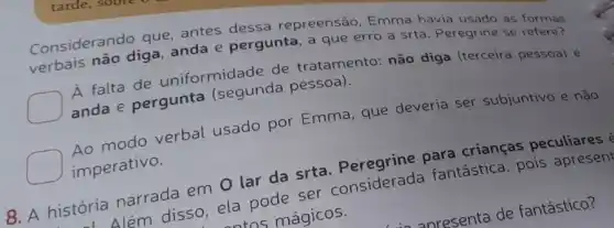 Considerando que antes dessa repreensão, Emma havia
verbais não diga anda e pergunta, a que erro a srta . Peregrine se
A falta de uniformidade de tratamento: não diga (terceira pessoa) e
anda e pergunta (segunda pessoa)
Ao modo verbal usado por Emma , que deveria ser subjuntivo e não
imperativo.
8. A história narrada em O lar da srta. Peregrine para crianças peculiares @
Além disso, ela pode ser considerada fantástica, pois apresent
ntns mágicos.