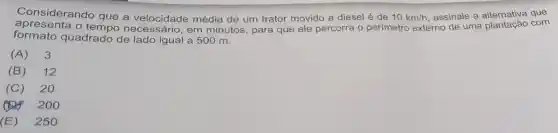 Considerando que a média de um trator movido a diesel é de 10km/h assinale a que
apresenta o necessário, em minutos, para que ele percorra o perimetro externo sinale a plantação com
formato quadrado de lado igual a 500 m.
(A)3
(B)12
(C) 20
200
(E) 250