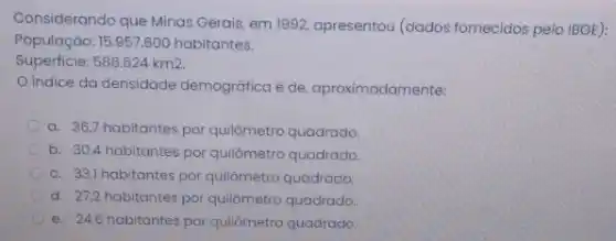 Considerando que Minas Gerais em 1992, apresentou (dados fornecidos pelo IBGE):
População: 15.957.60C habitantes.
Superficie: 586.624km2.
indice da densidade demográfica é de aproximadamente:
a. 36,7 habitantes por quilômetro quadrado.
b. 30,4 habitantes por quilômetro quadrado.
c. 33,1 habitantes por quilômetro quadrado.
d. 27,2 habitantes por quilômetro quadrado.
e. 24,6 habitantes por quilômetro quadrado.