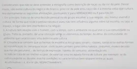 Considerando que não se deve entender a etnografia como descrição de raças ou da cor da pele. Desse
modo, não existe cultura do negro e do branco, pois cor da pele e/ou raça não é a mesma coisa que cultura
leia atentamente as seguintes afirmações pontuando V para VERDADEIRO ou Fpara FALSO:
1. Em principio, trata -se de uma decisão pessoal ou do grupo escolher a sua religião seu modus vivendi e
cultura, de forma que onde a pessoa nasceu e viveu não tem influência alguma sobre tal escolha, ou seja , o
espaço, o lugar não tem interferência na religião.
II. A cultura tem relação com o homem . com o tempo, com o ambiente no qual vive e sua comunidade ou
grupo. Trata-se, portanto de uma interação entre os elementos do tempo da etnia, da comunidade do
ambiente que caracterizam uma determinada cultura.
III. Considera-se também que as formas de existência dos grupos sociais-classes, castas e/ou outras formas
de estratificação ou hierarquia social -contribuem também para certos hábitos, costumes modos de vida
que the são peculiares - de formas de expressão, hábitos de consumo, alimentação etc.
IV. Não se trata de ser melhor ou pior, de valorizar essa ou aquela forma de cultura, por exemplo, se da
cultura popular ou da elite, mas há condições ou caracteristicas bem dispares entre as quais.
As afirmativas I, II . III e IV São RESPECTIVAMENTE: