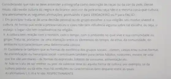 Considerando que nǎo se deve entender a etnografia como descrição de raças ou da cor da pele. Desse
modo, não existe cultura do negro e do branco, pois cor da pele e/ou raça não é a mesma coisa que cultura,
leia atentamente as seguintes afirmações, pontuando V para VERDADEIRO OUF para FALSO:
I. Em principio, trata se de uma decisão pessoal ou do grupo escolher a sua religião seu modus vivendi e
cultura, de forma que onde a pessoa nasceu e viveu nào tem influência alguma sobre tal escolha, ou seja, o
espaço, o lugar não tem interferência na religião.
II. A cultura tem relação com o homem com o tempo, com o ambiente no qual vive e sua comunidade ou
grupo. Trata-se, portanto de uma interação entre os elementos do tempo da etnia, da comunidade do
ambiente que caracterizam uma determinada cultura.
III. Considera-se também que as formas de existência dos grupos sociais - classes, castas e/ou outras formas
de estratificação ou hierarquia social -contribuem também para certos habitos, costumes modos de vida
que the sao peculiares - de formas de expressão, habitos de consumo, alimentação etc.
IV. Nǎo se trata de ser melhor ou pior, de valorizar essa ou aquela forma de cultura, por exemplo, se da
cultura popular ou da elite, mas há condições ou caracteristicas bem dispares entre as quais.
AS afirmativas I, II III e IV Sǎo RESPECTIVAMENTE