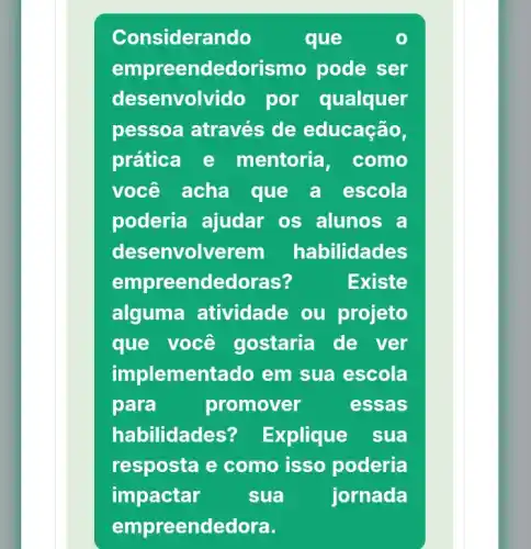 Considerando que
empreendedorism pode ser
desenvolvido por qualquer
pessoa através de educação,
prática e mentoria , como
você acha que a escola
poderia ajudar os alunos a
desenvolverem habilidades
empreendedoras?	Existe
alguma atividade ou projeto
que você gostaria de ver
implementado em sua escola
para	promover	essas
habilidades? Explique sua
resposta e como isso poderia
impactar	sua	jornada