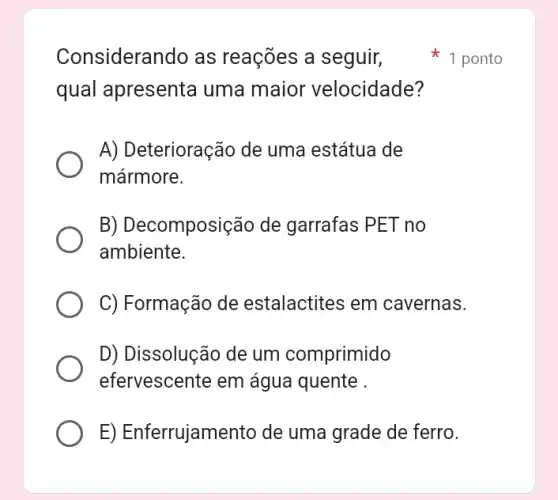 Considerando as reações a seguir,
qual apresenta uma maior velocidade?
A) Deterioração de uma estátua de
mármore.
B) Decomposição de garrafas PET no
ambiente.
C) Formação de estalactites em cavernas.
D) Dissolução de um comprimido
efervescente em água quente .
E) Enferrujamento de uma grade de ferro.
1 ponto