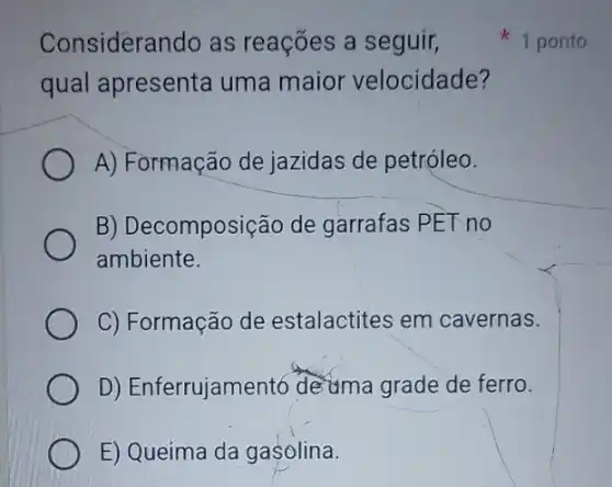 Considerando as reações a seguir,
qual apresenta uma maior velocidade?
A) Formação de jazidas de petróleo.
B) Decomposição de garrafas PET no
ambiente.
C) Formação de estalactites em cavernas.
D) Enferrujament6 deuma grade de ferro.
E) Queima da gasolina.
1 ponto